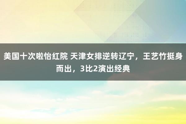 美国十次啦怡红院 天津女排逆转辽宁,王艺竹挺身而出,3比2演出经典