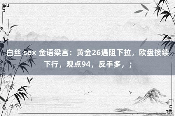 白丝 sex 金语梁言:黄金26遇阻下拉,欧盘接续下行,观点94,反手多,;