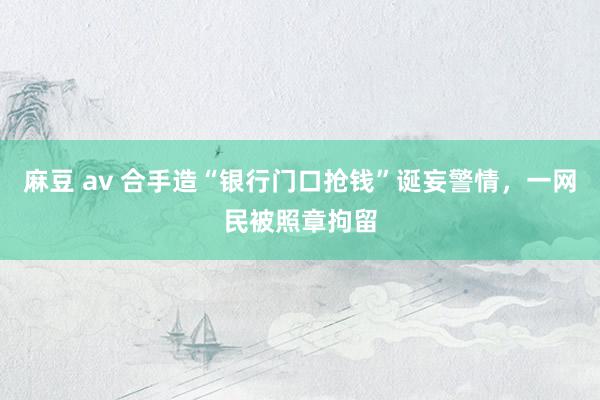 麻豆 av 合手造“银行门口抢钱”诞妄警情,一网民被照章拘留