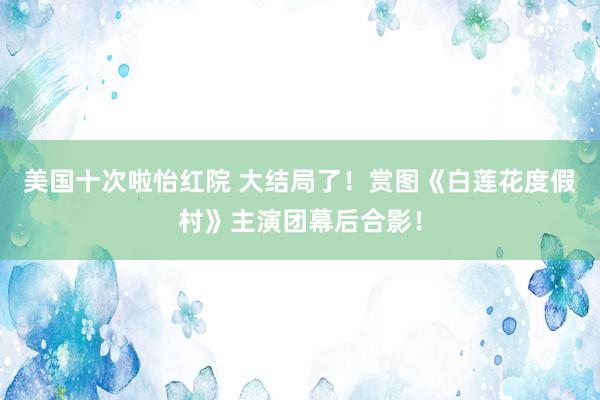 美国十次啦怡红院 大结局了!赏图《白莲花度假村》主演团幕后合影!
