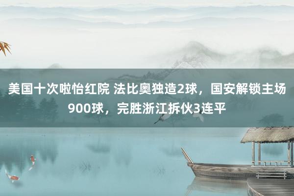 美国十次啦怡红院 法比奥独造2球,国安解锁主场900球,完胜浙江拆伙3连平