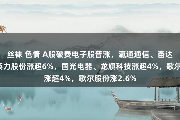 丝袜 色情 A股破费电子股普涨,瀛通通信、奋达科技涨停,英力股份涨超6%,国光电器、龙旗科技涨超4%,歌尔股份涨2.6%