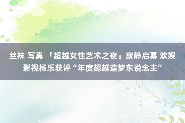 丝袜 写真 「超越女性艺术之夜」寂静启幕 欢娱影视杨乐获评“年度超越造梦东说念主”