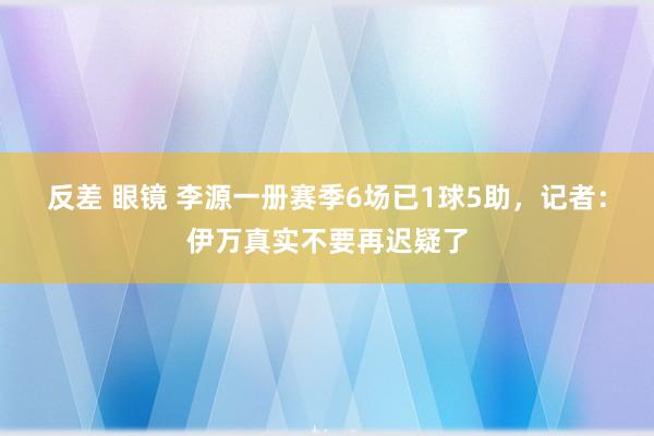 反差 眼镜 李源一册赛季6场已1球5助，记者：伊万真实不要再迟疑了