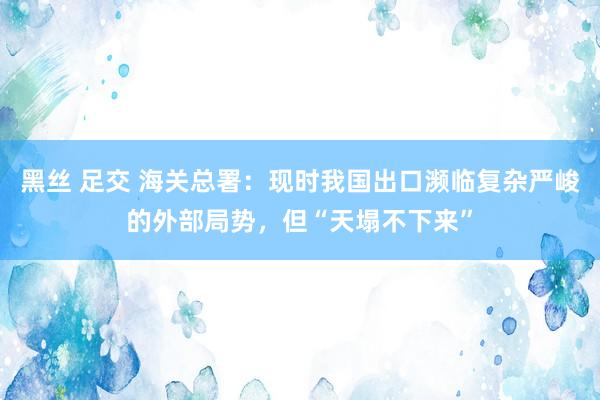 黑丝 足交 海关总署:现时我国出口濒临复杂严峻的外部局势,但“天塌不下来”