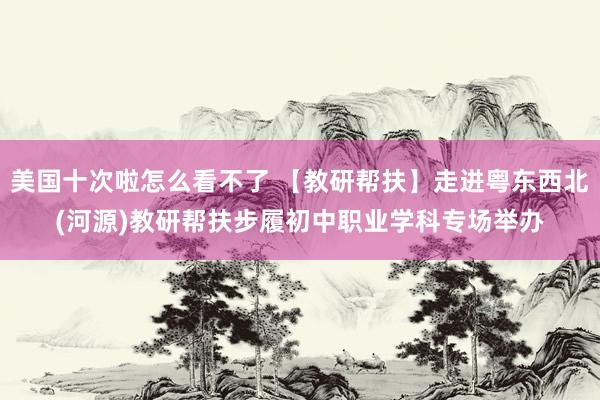 美国十次啦怎么看不了 【教研帮扶】走进粤东西北(河源)教研帮扶步履初中职业学科专场举办