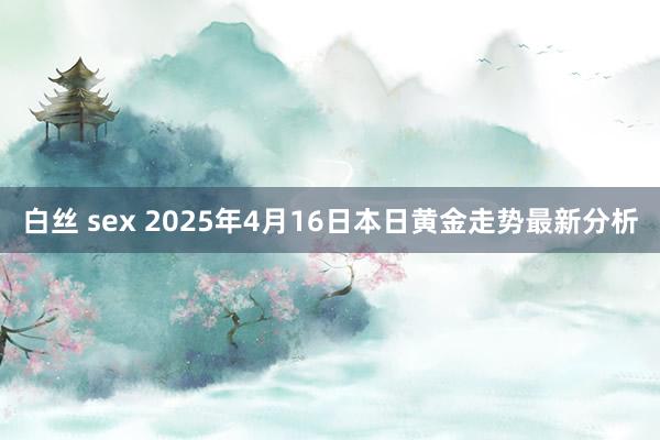 白丝 sex 2025年4月16日本日黄金走势最新分析
