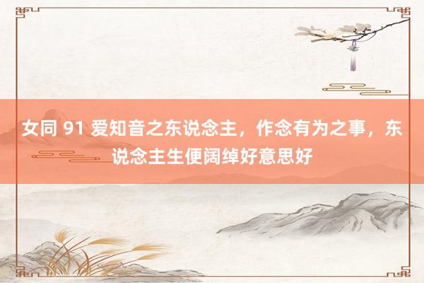 女同 91 爱知音之东说念主,作念有为之事,东说念主生便阔绰好意思好