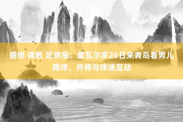 捆绑 调教 足球报:里瓦尔多26日来青岛看男儿踢球,并将与球迷互动