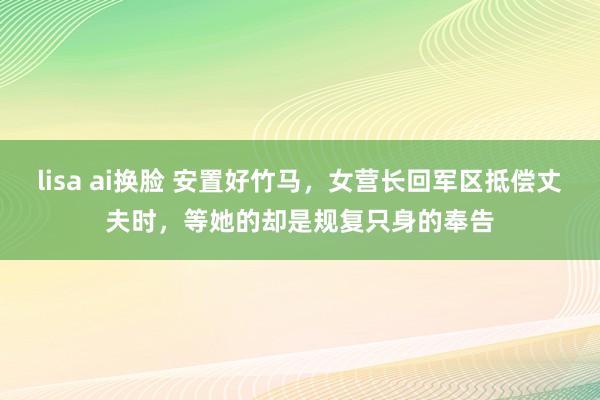 lisa ai换脸 安置好竹马,女营长回军区抵偿丈夫时,等她的却是规复只身的奉告