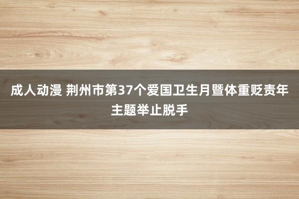 成人动漫 荆州市第37个爱国卫生月暨体重贬责年主题举止脱手