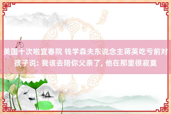 美国十次啦宜春院 钱学森夫东说念主蒋英吃亏前对孩子说: 我该去陪你父亲了, 他在那里很寂寞