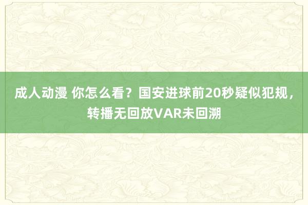 成人动漫 你怎么看？国安进球前20秒疑似犯规，转播无回放VAR未回溯